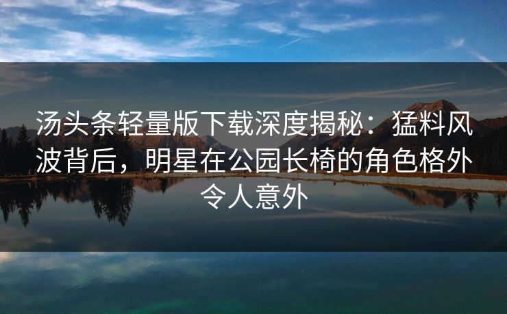 汤头条轻量版下载深度揭秘：猛料风波背后，明星在公园长椅的角色格外令人意外