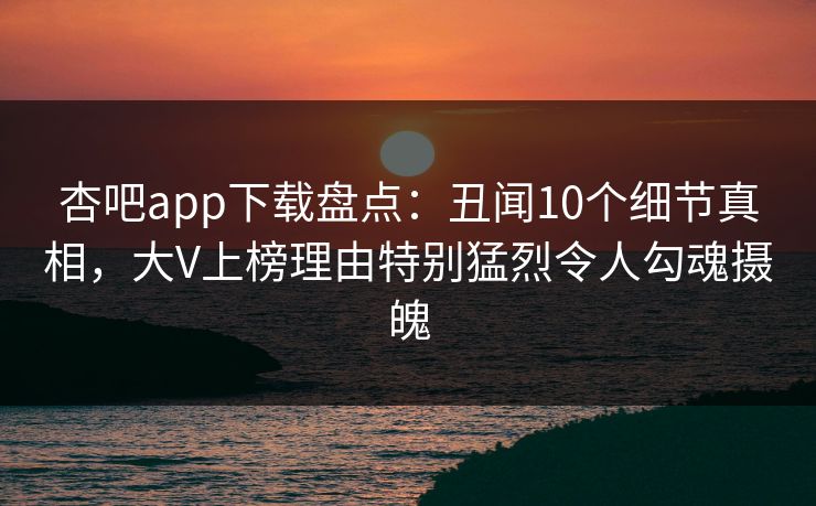 杏吧app下载盘点：丑闻10个细节真相，大V上榜理由特别猛烈令人勾魂摄魄