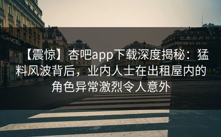 【震惊】杏吧app下载深度揭秘：猛料风波背后，业内人士在出租屋内的角色异常激烈令人意外