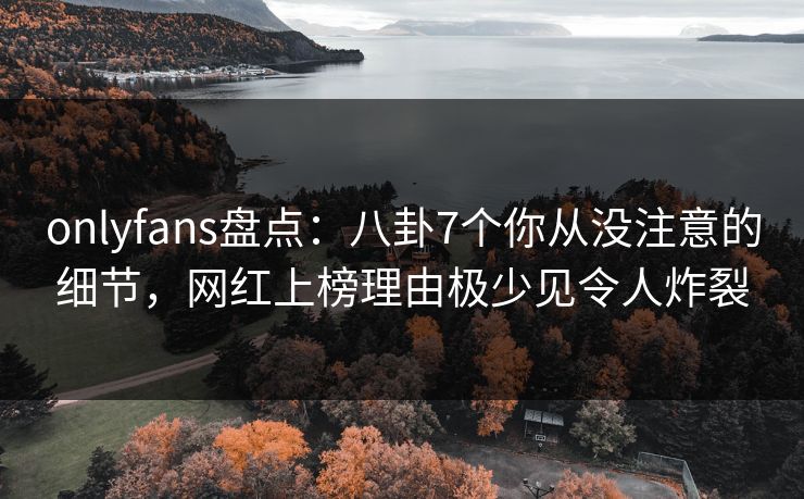 onlyfans盘点：八卦7个你从没注意的细节，网红上榜理由极少见令人炸裂