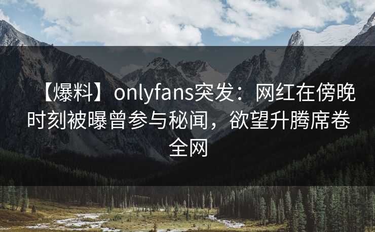 【爆料】onlyfans突发：网红在傍晚时刻被曝曾参与秘闻，欲望升腾席卷全网