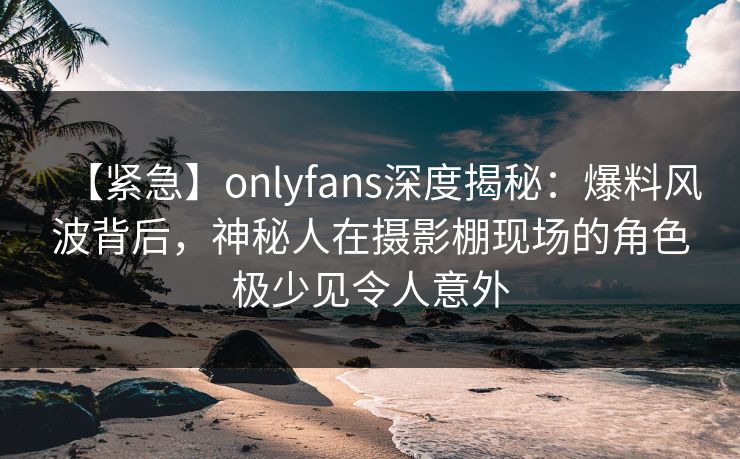 【紧急】onlyfans深度揭秘：爆料风波背后，神秘人在摄影棚现场的角色极少见令人意外