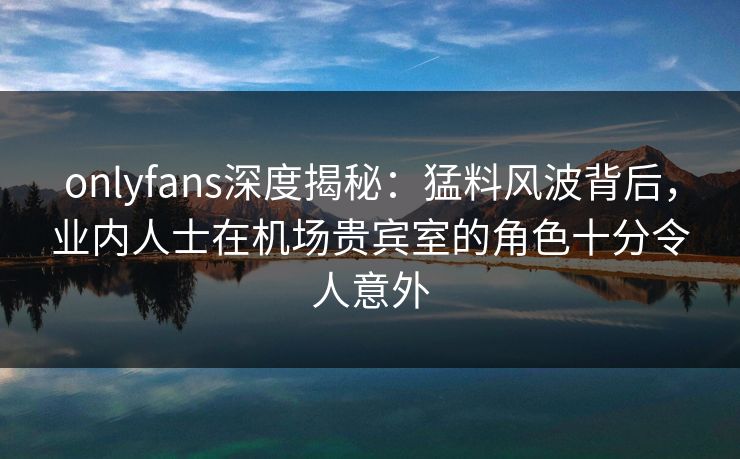 onlyfans深度揭秘：猛料风波背后，业内人士在机场贵宾室的角色十分令人意外