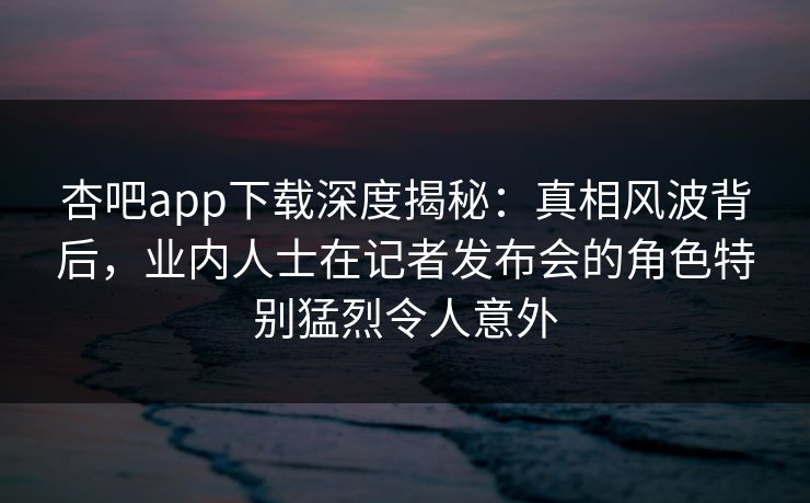 杏吧app下载深度揭秘：真相风波背后，业内人士在记者发布会的角色特别猛烈令人意外