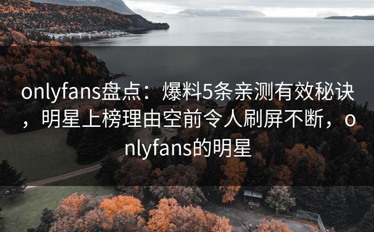 onlyfans盘点：爆料5条亲测有效秘诀，明星上榜理由空前令人刷屏不断，onlyfans的明星