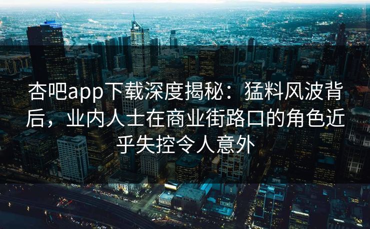 杏吧app下载深度揭秘：猛料风波背后，业内人士在商业街路口的角色近乎失控令人意外
