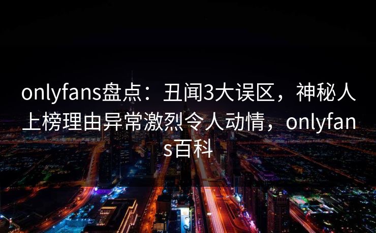 onlyfans盘点：丑闻3大误区，神秘人上榜理由异常激烈令人动情，onlyfans百科