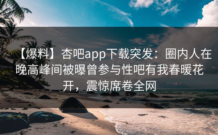 【爆料】杏吧app下载突发：圈内人在晚高峰间被曝曾参与性吧有我春暖花开，震惊席卷全网