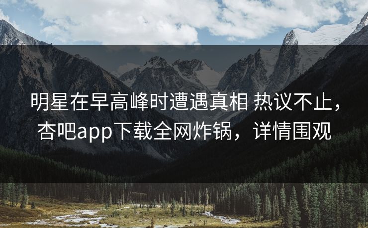 明星在早高峰时遭遇真相 热议不止，杏吧app下载全网炸锅，详情围观