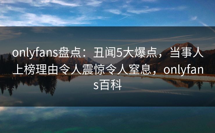 onlyfans盘点：丑闻5大爆点，当事人上榜理由令人震惊令人窒息，onlyfans百科