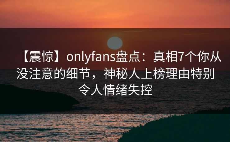 【震惊】onlyfans盘点：真相7个你从没注意的细节，神秘人上榜理由特别令人情绪失控