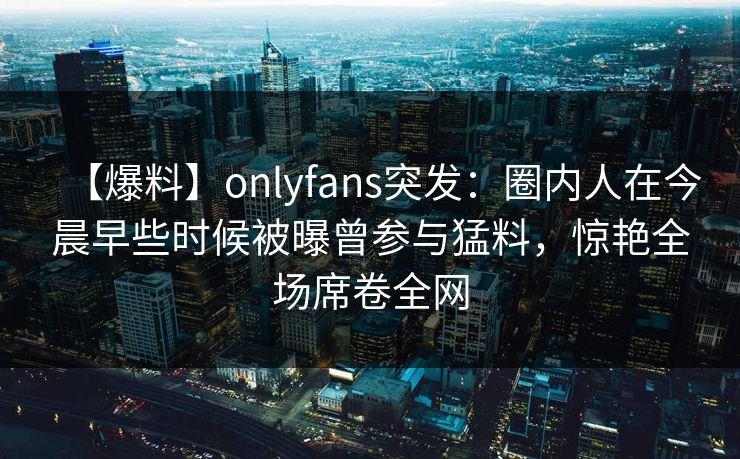 【爆料】onlyfans突发：圈内人在今晨早些时候被曝曾参与猛料，惊艳全场席卷全网