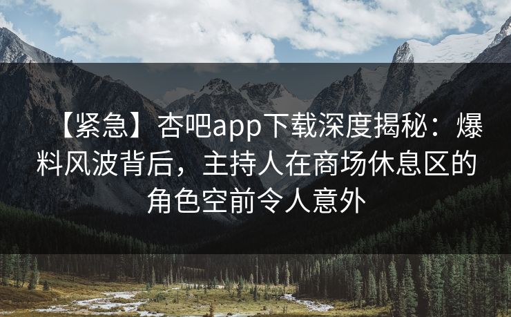 【紧急】杏吧app下载深度揭秘：爆料风波背后，主持人在商场休息区的角色空前令人意外