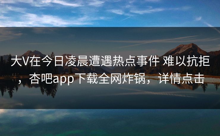 大V在今日凌晨遭遇热点事件 难以抗拒，杏吧app下载全网炸锅，详情点击