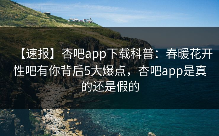 【速报】杏吧app下载科普：春暖花开性吧有你背后5大爆点，杏吧app是真的还是假的