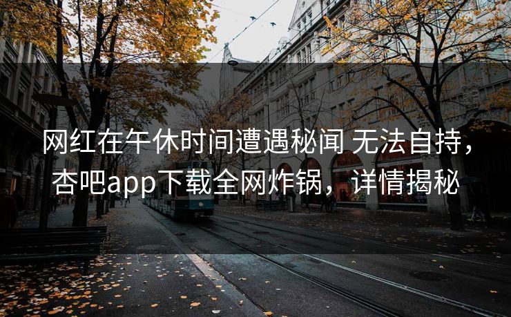 网红在午休时间遭遇秘闻 无法自持，杏吧app下载全网炸锅，详情揭秘