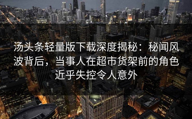 汤头条轻量版下载深度揭秘：秘闻风波背后，当事人在超市货架前的角色近乎失控令人意外
