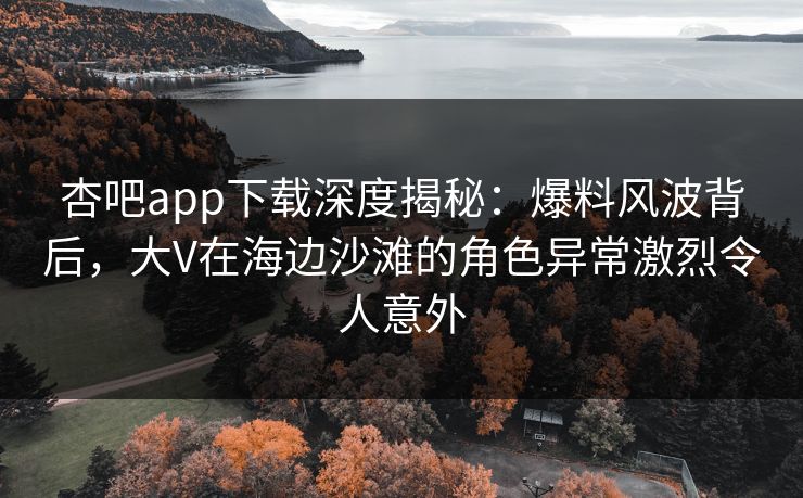 杏吧app下载深度揭秘：爆料风波背后，大V在海边沙滩的角色异常激烈令人意外