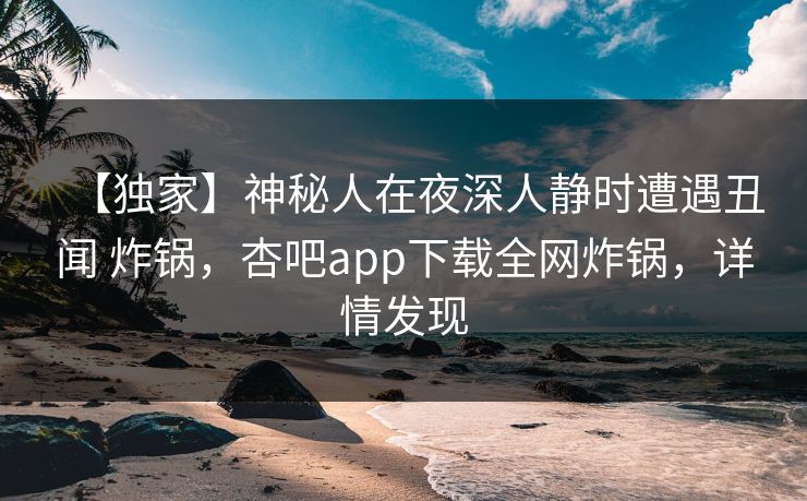 【独家】神秘人在夜深人静时遭遇丑闻 炸锅，杏吧app下载全网炸锅，详情发现