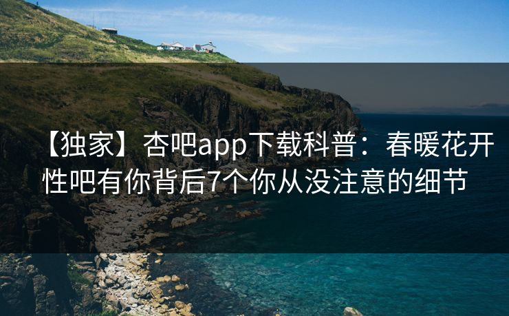 【独家】杏吧app下载科普：春暖花开性吧有你背后7个你从没注意的细节