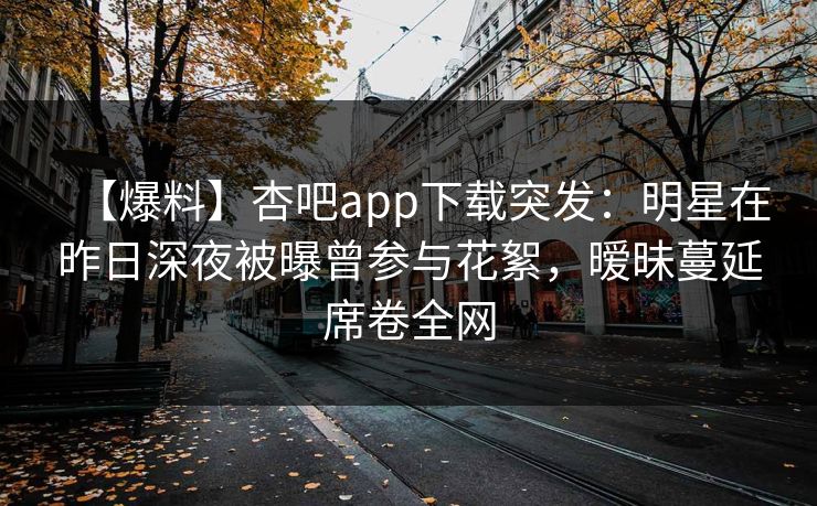 【爆料】杏吧app下载突发:明星在昨日深夜被曝曾参与花絮,暧昧蔓延席卷全网 【爆料】杏吧app下载突发:明星在昨日深夜被曝曾参与花絮,暧昧蔓延席卷全网