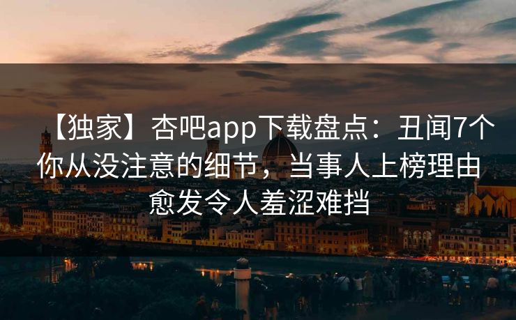 【独家】杏吧app下载盘点：丑闻7个你从没注意的细节，当事人上榜理由愈发令人羞涩难挡