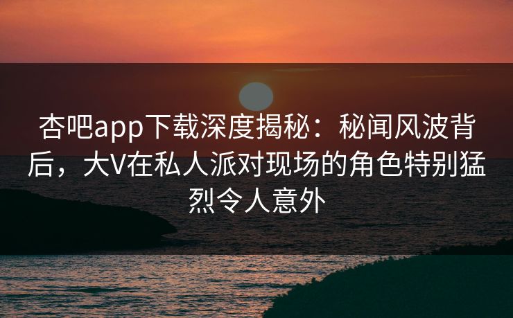 杏吧app下载深度揭秘：秘闻风波背后，大V在私人派对现场的角色特别猛烈令人意外
