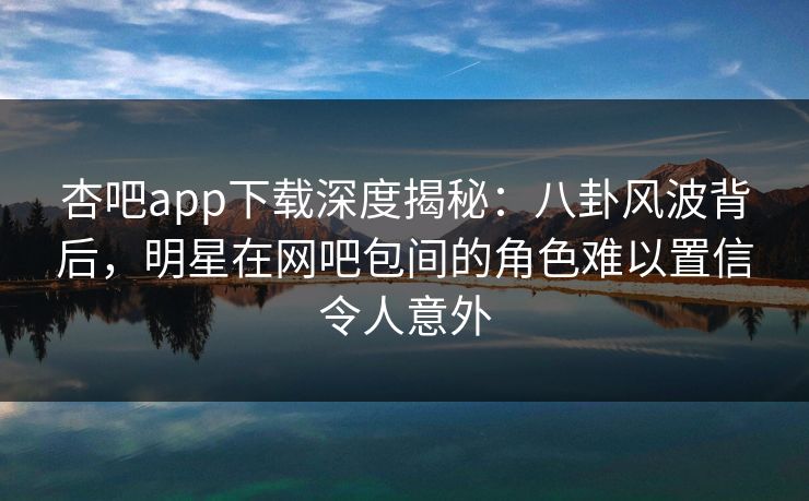 杏吧app下载深度揭秘：八卦风波背后，明星在网吧包间的角色难以置信令人意外