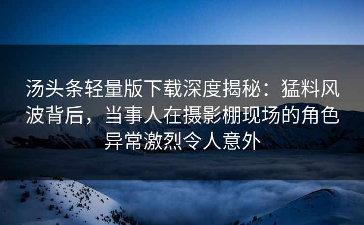 汤头条轻量版下载深度揭秘：猛料风波背后，当事人在摄影棚现场的角色异常激烈令人意外