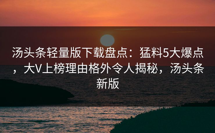 汤头条轻量版下载盘点：猛料5大爆点，大V上榜理由格外令人揭秘，汤头条新版