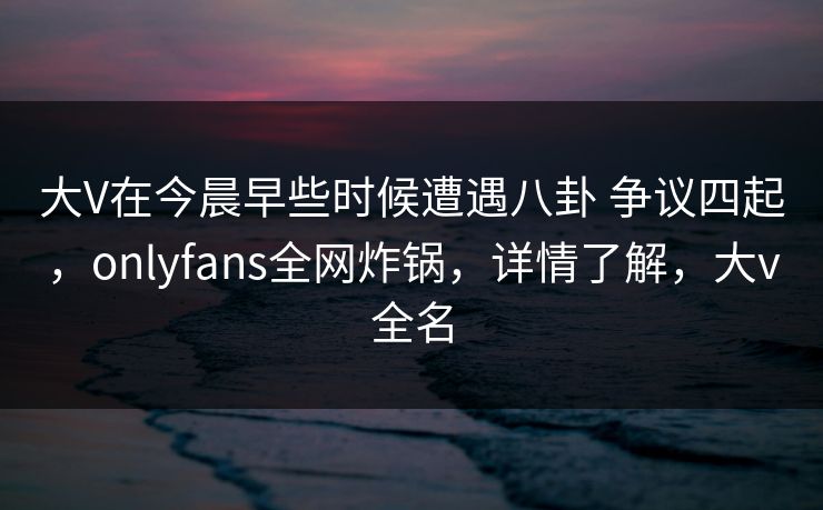 大V在今晨早些时候遭遇八卦 争议四起，onlyfans全网炸锅，详情了解，大v全名