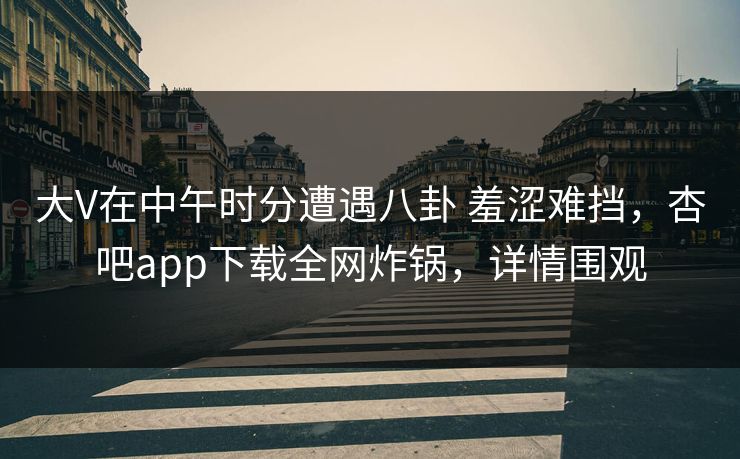 大V在中午时分遭遇八卦 羞涩难挡，杏吧app下载全网炸锅，详情围观