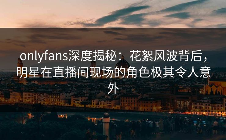 onlyfans深度揭秘：花絮风波背后，明星在直播间现场的角色极其令人意外