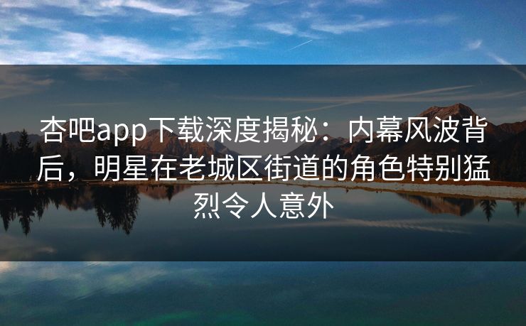 杏吧app下载深度揭秘：内幕风波背后，明星在老城区街道的角色特别猛烈令人意外