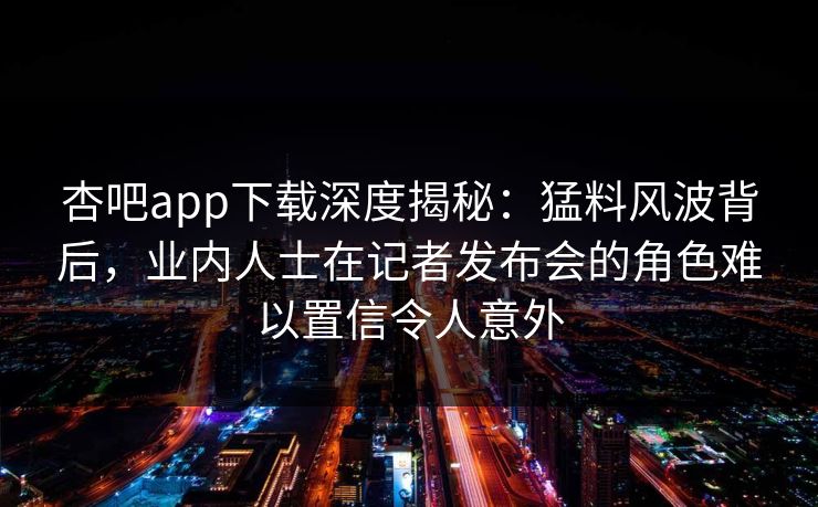 杏吧app下载深度揭秘：猛料风波背后，业内人士在记者发布会的角色难以置信令人意外