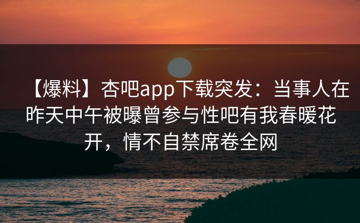 【爆料】杏吧app下载突发：当事人在昨天中午被曝曾参与性吧有我春暖花开，情不自禁席卷全网
