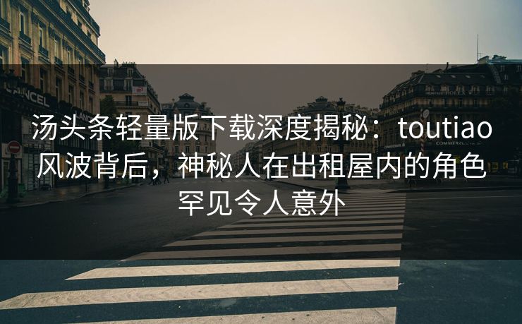 汤头条轻量版下载深度揭秘：toutiao风波背后，神秘人在出租屋内的角色罕见令人意外