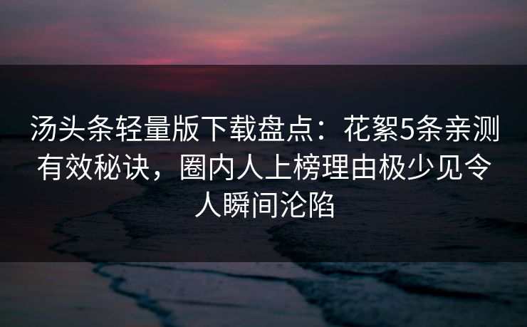 汤头条轻量版下载盘点：花絮5条亲测有效秘诀，圈内人上榜理由极少见令人瞬间沦陷