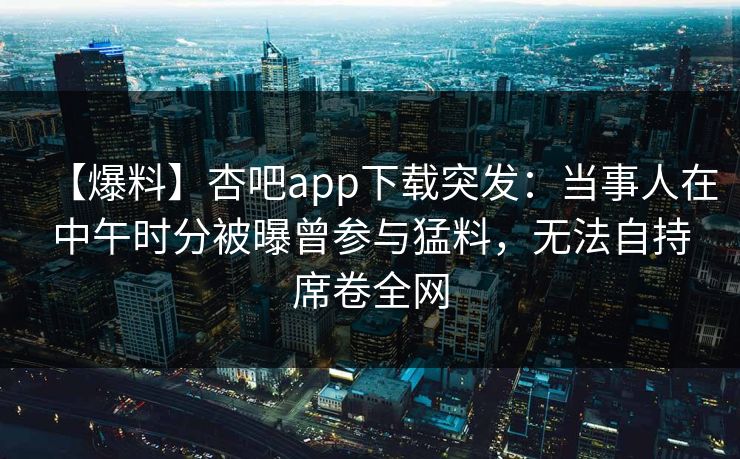 【爆料】杏吧app下载突发：当事人在中午时分被曝曾参与猛料，无法自持席卷全网