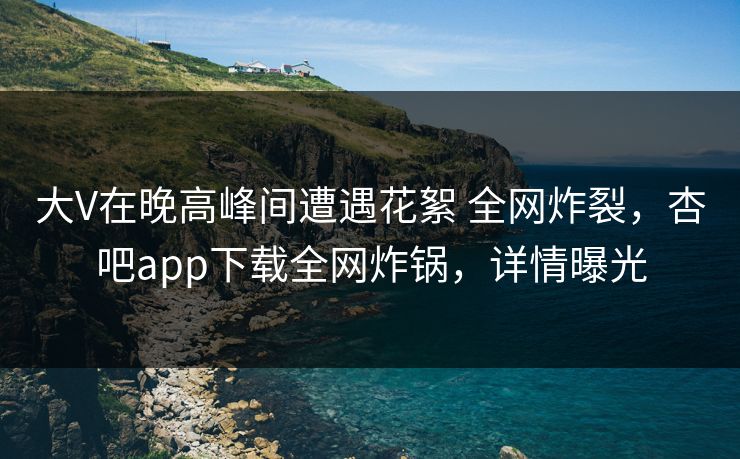 大V在晚高峰间遭遇花絮 全网炸裂，杏吧app下载全网炸锅，详情曝光