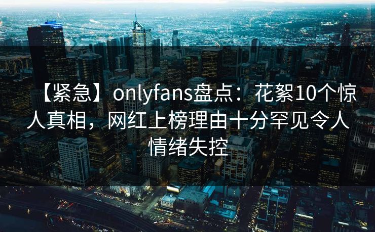 【紧急】onlyfans盘点：花絮10个惊人真相，网红上榜理由十分罕见令人情绪失控