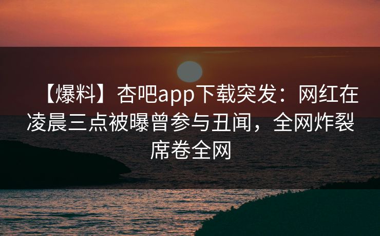 【爆料】杏吧app下载突发：网红在凌晨三点被曝曾参与丑闻，全网炸裂席卷全网