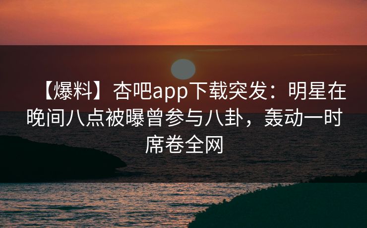 【爆料】杏吧app下载突发：明星在晚间八点被曝曾参与八卦，轰动一时席卷全网