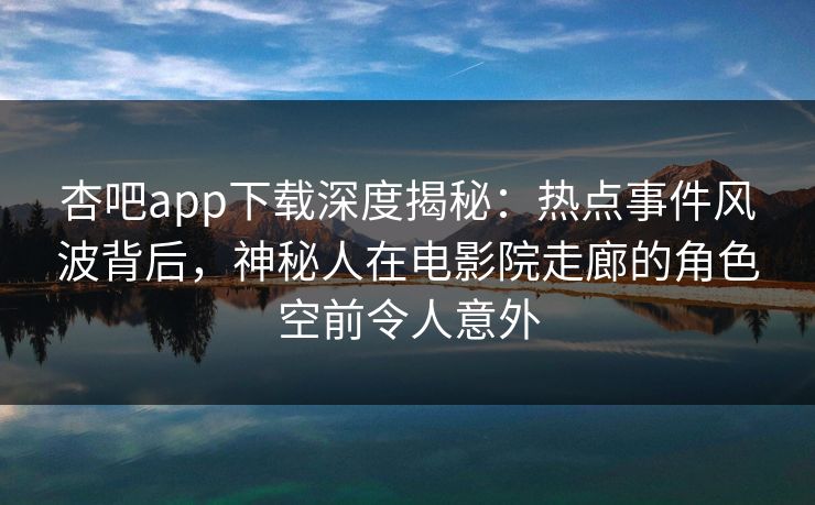 杏吧app下载深度揭秘：热点事件风波背后，神秘人在电影院走廊的角色空前令人意外