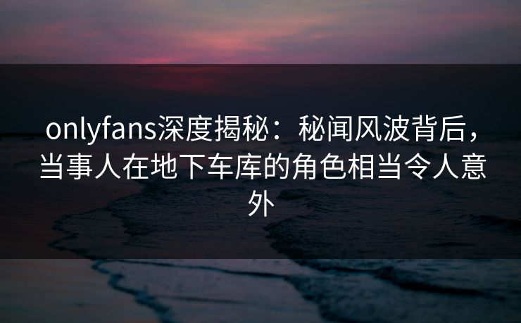 onlyfans深度揭秘：秘闻风波背后，当事人在地下车库的角色相当令人意外