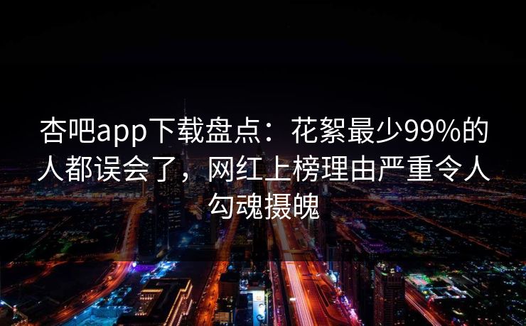 杏吧app下载盘点：花絮最少99%的人都误会了，网红上榜理由严重令人勾魂摄魄