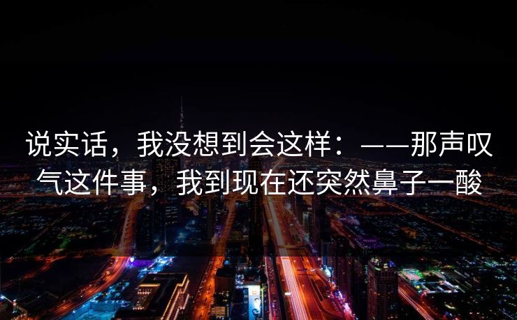 说实话，我没想到会这样：——那声叹气这件事，我到现在还突然鼻子一酸