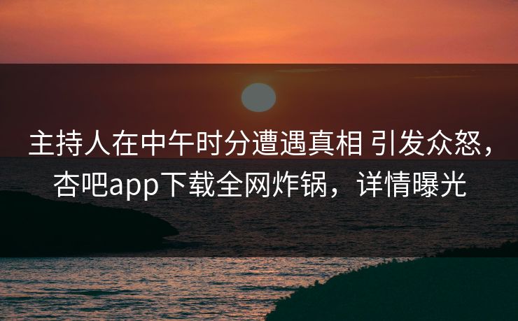主持人在中午时分遭遇真相 引发众怒，杏吧app下载全网炸锅，详情曝光