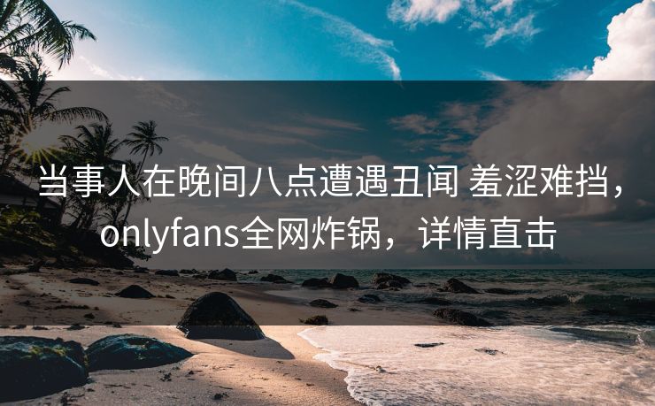 当事人在晚间八点遭遇丑闻 羞涩难挡，onlyfans全网炸锅，详情直击