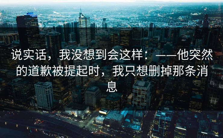 说实话，我没想到会这样：——他突然的道歉被提起时，我只想删掉那条消息